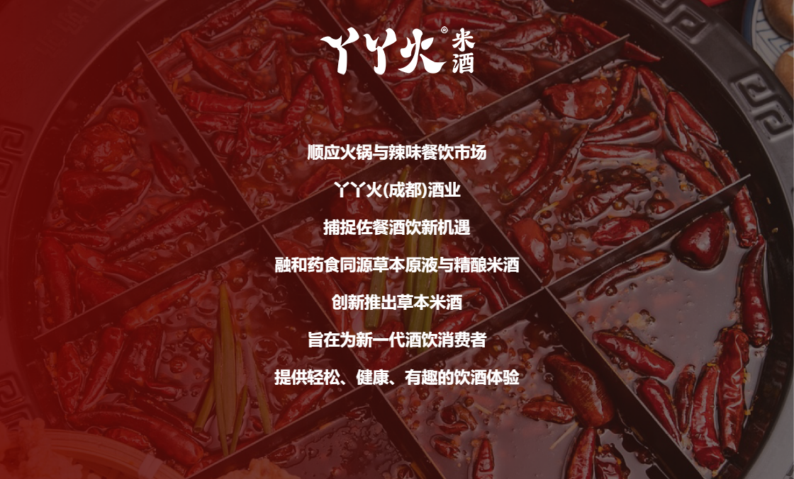 丫丫火的初心:顺应火锅与辣味餐饮市场 丫丫火(成都)酒业 捕捉佐餐酒饮新机遇 融和药食同源草本原液与精酿米酒 创新推出草本米酒 旨在为新一代酒饮消费者 提供轻松、健康、有趣的饮酒体验。 丫丫火米酒
顺应火锅与辣味餐饮市场
丫丫火(成都)酒业
捕捉佐餐酒饮新机遇
融和药食同源草本原液与精酿米酒
创新推出草本米酒
旨在为新一代酒饮消费者
提供轻松、健康、有趣的饮酒体验