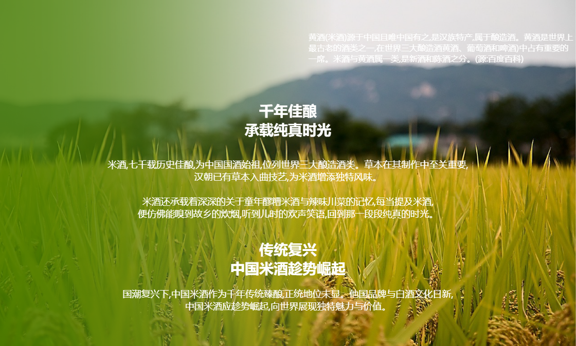 丫丫火的创立背景 丫丫火米酒
千年佳酿
承载纯真时光
米酒,七千载历史佳酿,为中国国酒始祖,位列世界三大酿造酒类。草本在其制作中至关重要,
汉朝已有草本入曲技艺,为米酒增添独特风味。
米酒还承载着深深的关于童年醪糟米酒与辣味川菜的记忆,每当提及米酒,
便仿佛能嗅到故乡的炊烟,听到儿时的欢声笑语,回到那一段段纯真的时光。
传统复兴
中国米酒趁势崛起
国潮复兴下,中国米酒作为千年传统臻酿,正统地位未显。他国品牌与白酒文化日新,
中国米酒应趁势崛起,向世界展现独特魅力与价值。